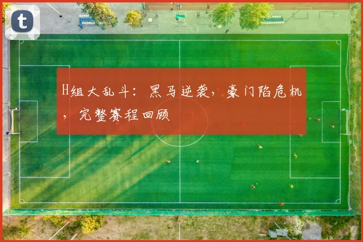 H组大乱斗：黑马逆袭，豪门陷危机，完整赛程回顾