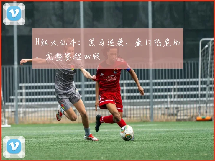 H组大乱斗：黑马逆袭，豪门陷危机，完整赛程回顾