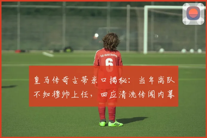 皇马传奇古蒂亲口揭秘：当年离队不知穆帅上任，回应清洗传闻内幕