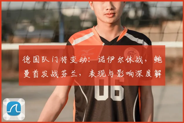 德国队门将变动：诺伊尔休战，鲍曼首发战芬兰，表现与影响深度解析