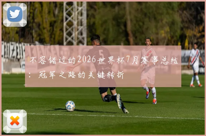 不容错过的2026世界杯7月赛事总结：冠军之路的关键转折