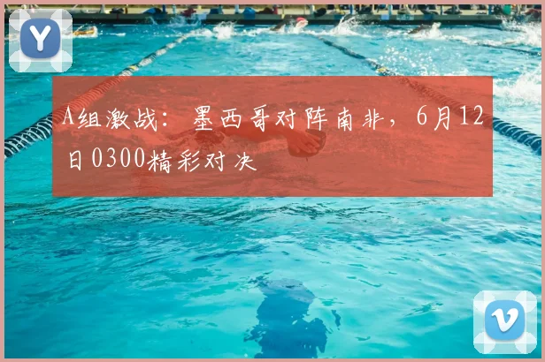 A组激战:墨西哥对阵南非,6月12日0300精彩对决