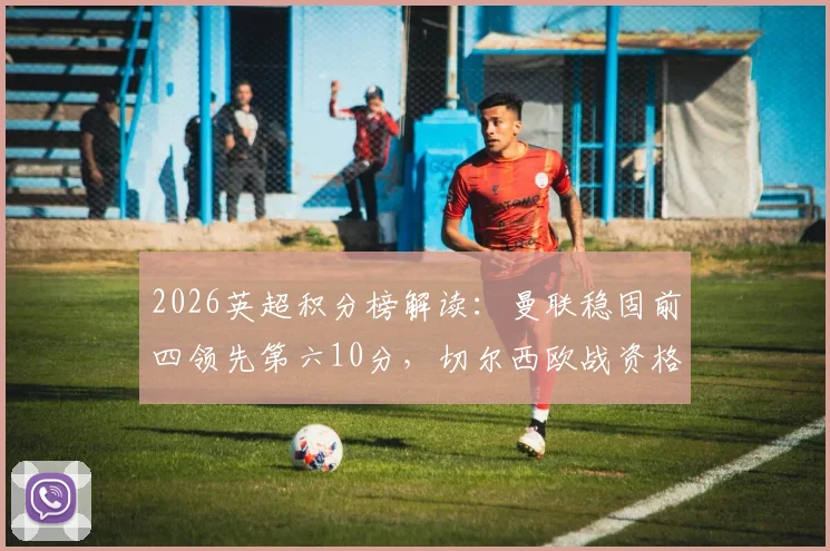 2026英超积分榜解读：曼联稳固前四领先第六10分，切尔西欧战资格告急，争五形势全解析