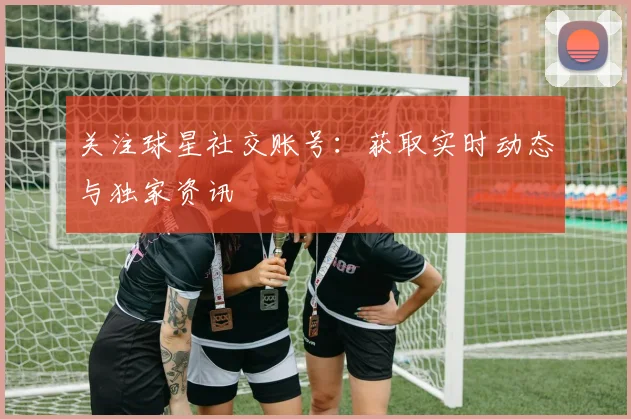 关注球星社交账号：获取实时动态与独家资讯