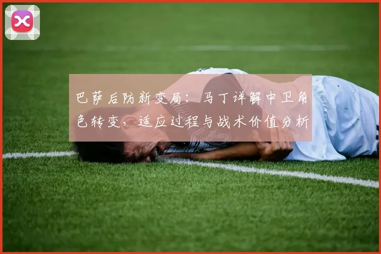 巴萨后防新变局：马丁详解中卫角色转变，适应过程与战术价值分析