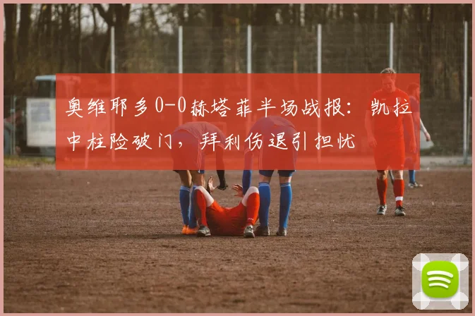 奥维耶多0-0赫塔菲半场战报：凯拉中柱险破门，拜利伤退引担忧