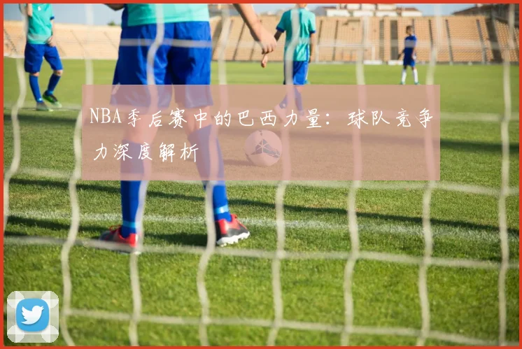 NBA季后赛中的巴西力量：球队竞争力深度解析